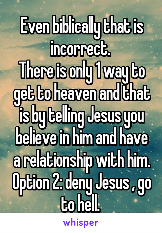 Even biblically that is incorrect. 
There is only 1 way to get to heaven and that is by telling Jesus you believe in him and have a relationship with him. Option 2: deny Jesus , go to hell. 