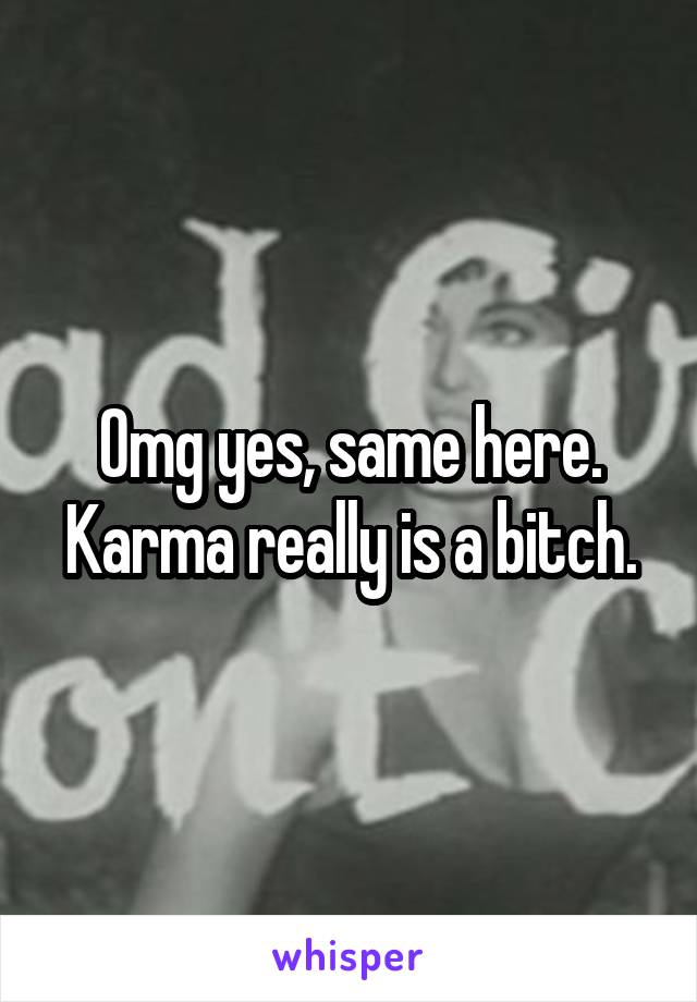 Omg yes, same here. Karma really is a bitch.