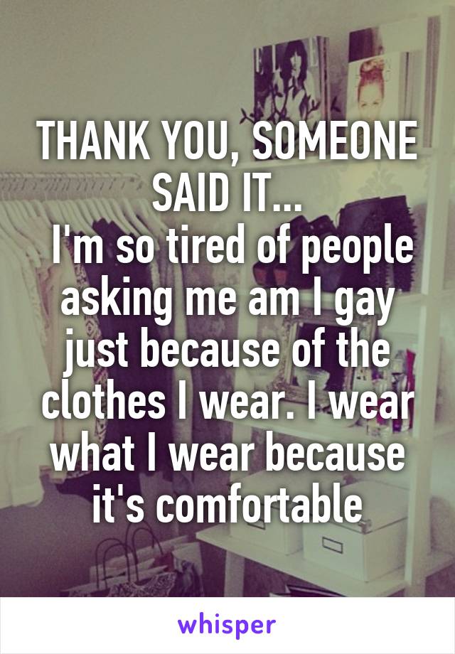 THANK YOU, SOMEONE SAID IT...
 I'm so tired of people asking me am I gay just because of the clothes I wear. I wear what I wear because it's comfortable