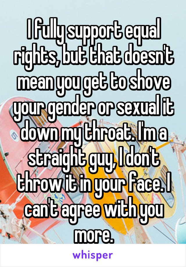I fully support equal rights, but that doesn't mean you get to shove your gender or sexual it down my throat. I'm a straight guy, I don't throw it in your face. I can't agree with you more.