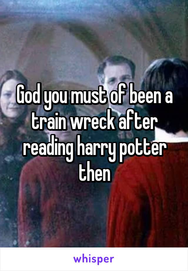 God you must of been a train wreck after reading harry potter then