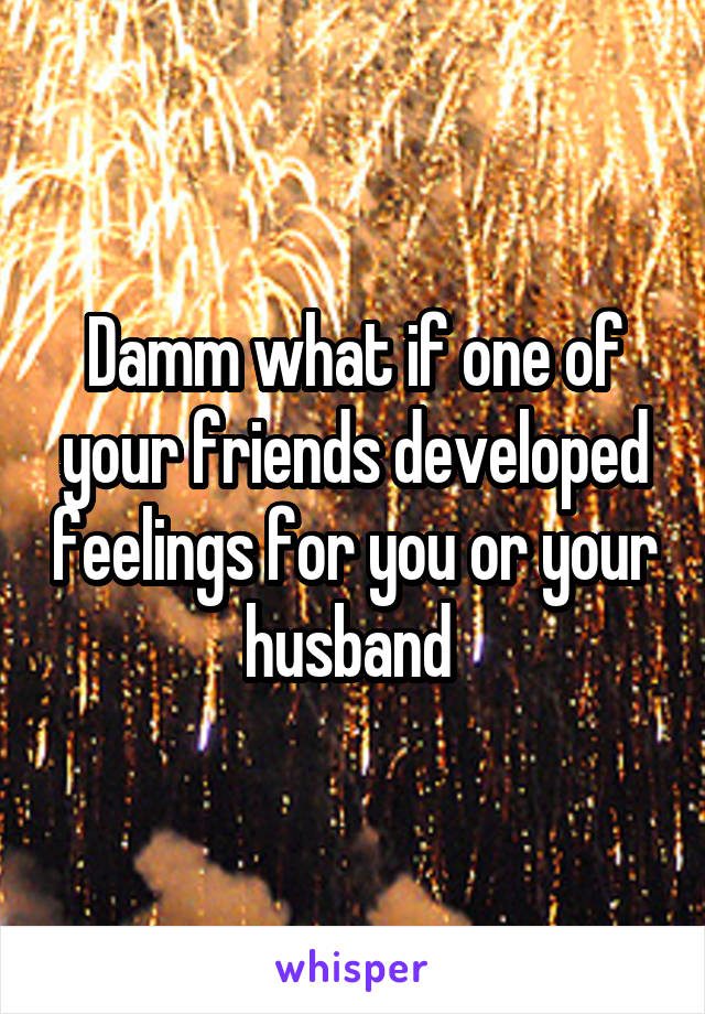 Damm what if one of your friends developed feelings for you or your husband 
