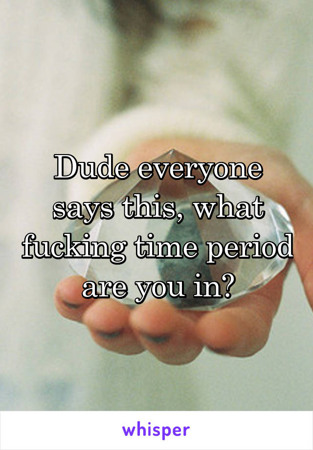 Dude everyone says this, what fucking time period are you in?