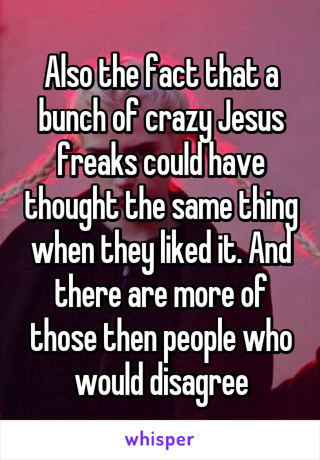 Also the fact that a bunch of crazy Jesus freaks could have thought the same thing when they liked it. And there are more of those then people who would disagree