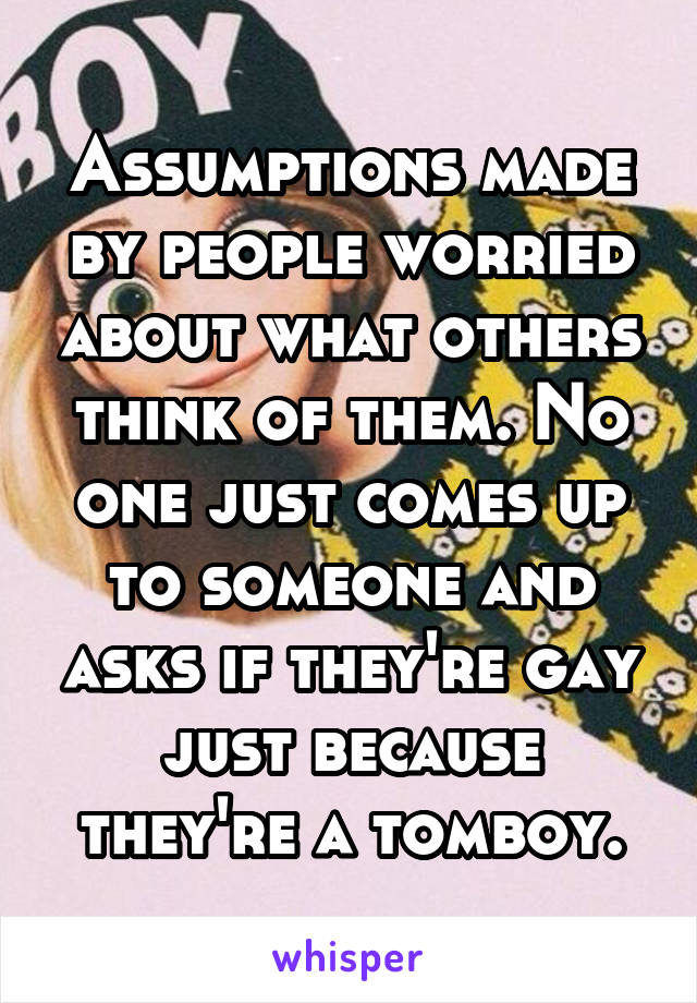 Assumptions made by people worried about what others think of them. No one just comes up to someone and asks if they're gay just because they're a tomboy.
