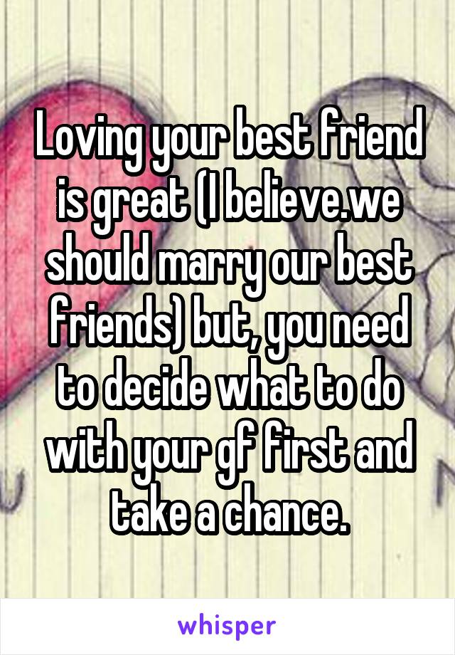 Loving your best friend is great (I believe.we should marry our best friends) but, you need to decide what to do with your gf first and take a chance.