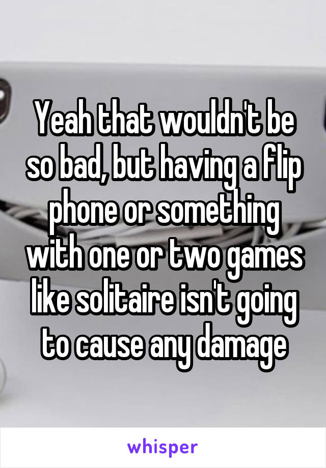 Yeah that wouldn't be so bad, but having a flip phone or something with one or two games like solitaire isn't going to cause any damage