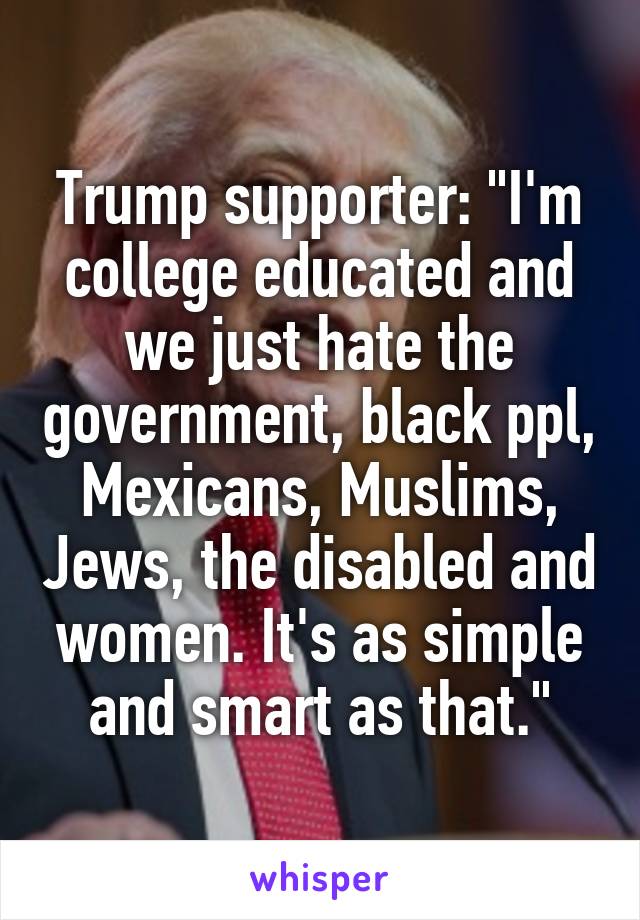 Trump supporter: "I'm college educated and we just hate the government, black ppl, Mexicans, Muslims, Jews, the disabled and women. It's as simple and smart as that."