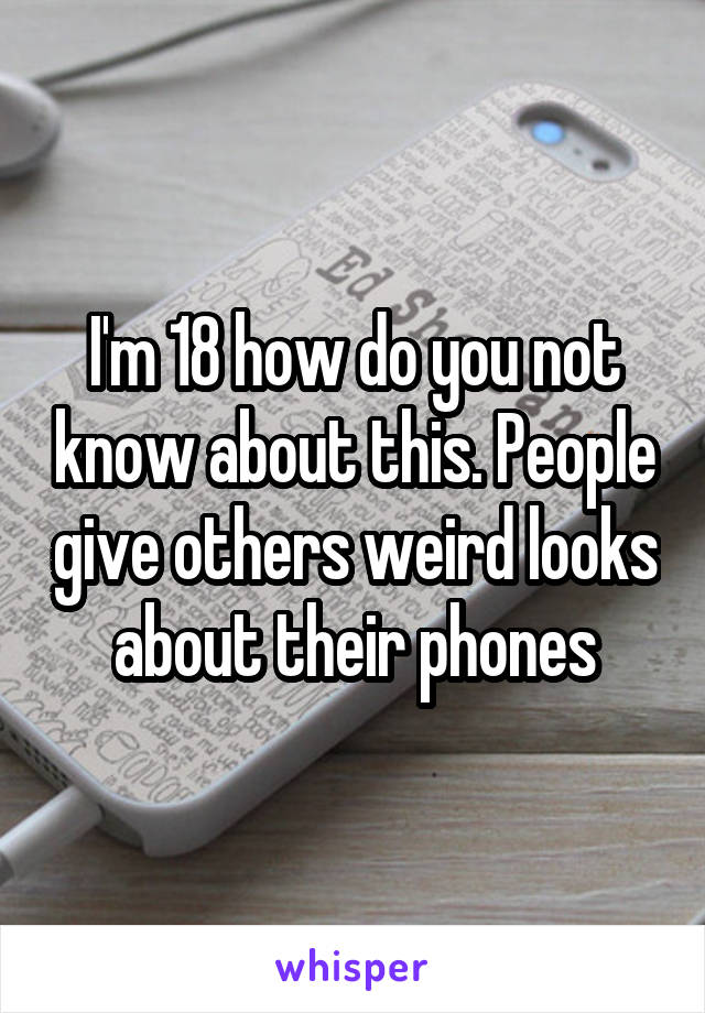 I'm 18 how do you not know about this. People give others weird looks about their phones