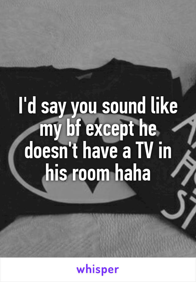I'd say you sound like my bf except he doesn't have a TV in his room haha