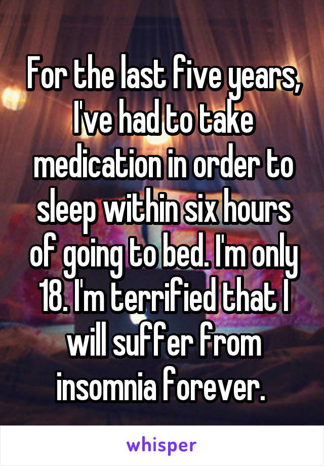 For the last five years, I've had to take medication in order to sleep within six hours of going to bed. I'm only 18. I'm terrified that I will suffer from insomnia forever. 