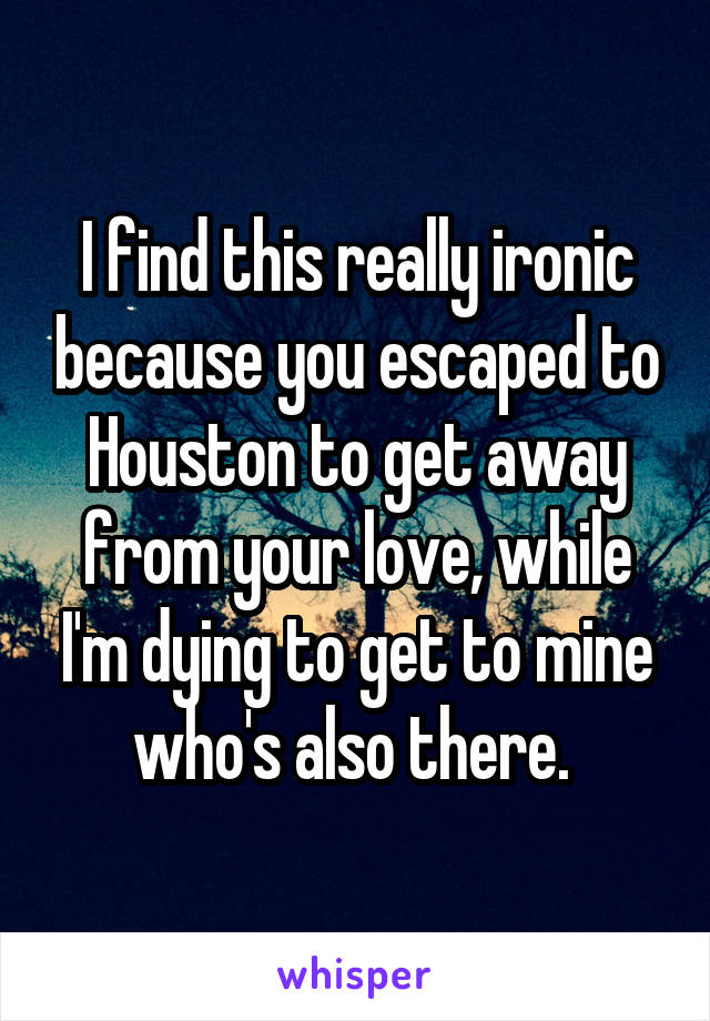 I find this really ironic because you escaped to Houston to get away from your love, while I'm dying to get to mine who's also there. 