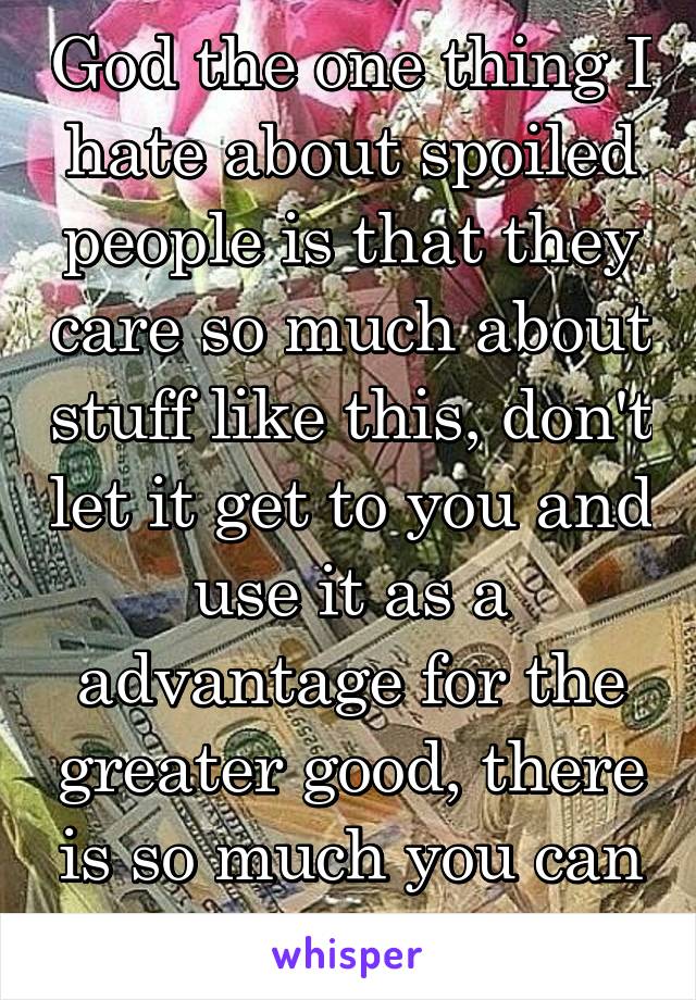 God the one thing I hate about spoiled people is that they care so much about stuff like this, don't let it get to you and use it as a advantage for the greater good, there is so much you can do now