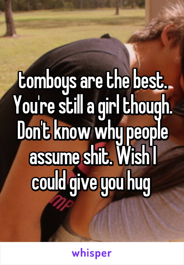 tomboys are the best. You're still a girl though. Don't know why people assume shit. Wish I could give you hug 