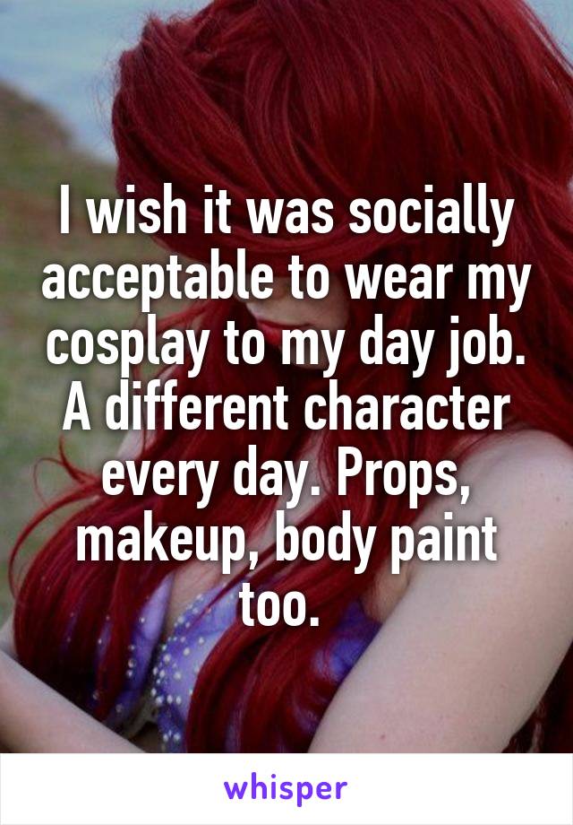 I wish it was socially acceptable to wear my cosplay to my day job. A different character every day. Props, makeup, body paint too. 