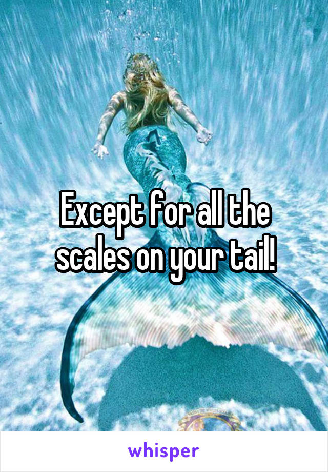 Except for all the scales on your tail!