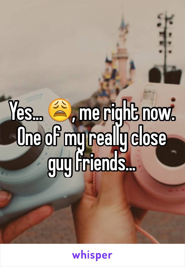 Yes... 😩, me right now. One of my really close guy friends... 