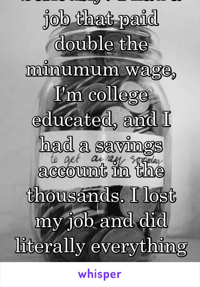 Seriously? I had a job that paid double the minumum wage, I'm college educated, and I had a savings account in the thousands. I lost my job and did literally everything I could to keep my apartment.