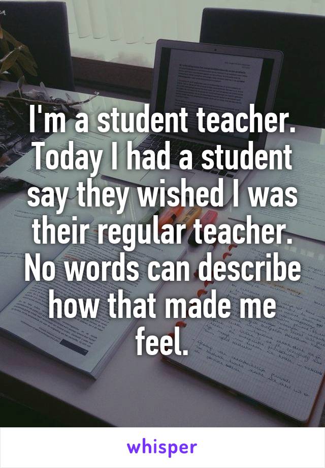 I'm a student teacher. Today I had a student say they wished I was their regular teacher. No words can describe how that made me feel.