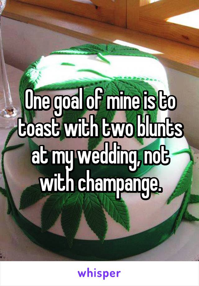 One goal of mine is to toast with two blunts at my wedding, not with champange.