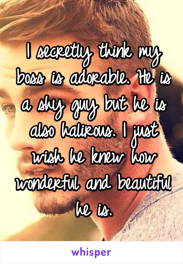 I secretly think my boss is adorable. He is a shy guy but he is also halirous. I just wish he knew how wonderful and beautiful he is.