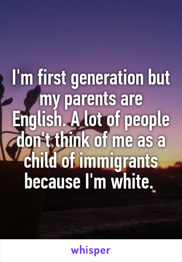 I'm first generation but my parents are English. A lot of people don't think of me as a child of immigrants because I'm white. 