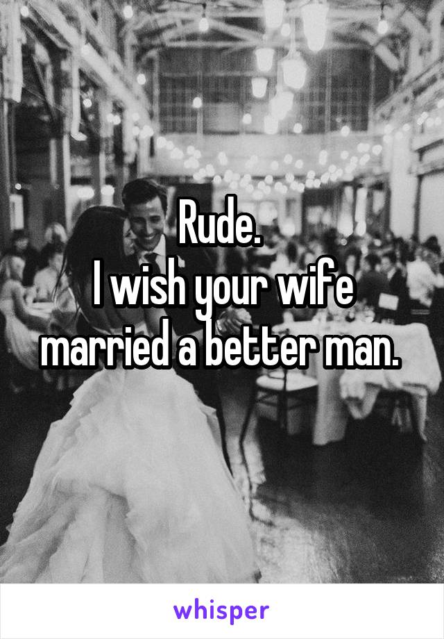 Rude. 
I wish your wife married a better man. 
