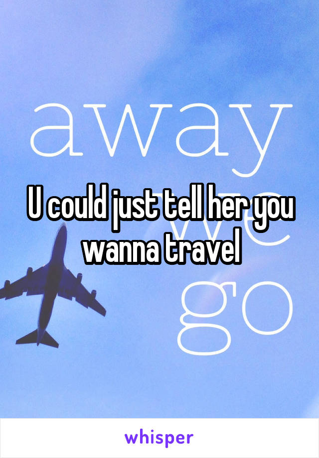 U could just tell her you wanna travel