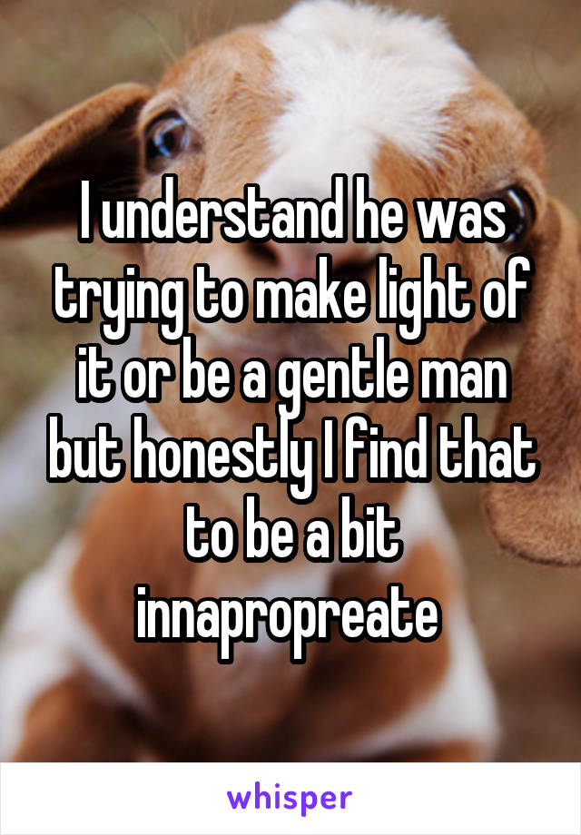 I understand he was trying to make light of it or be a gentle man but honestly I find that to be a bit innapropreate 