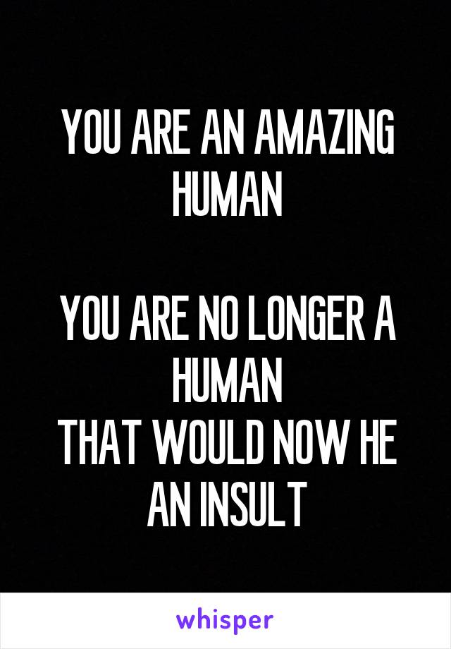 YOU ARE AN AMAZING HUMAN

YOU ARE NO LONGER A HUMAN
THAT WOULD NOW HE AN INSULT