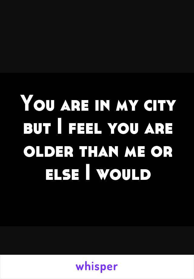 You are in my city but I feel you are older than me or else I would