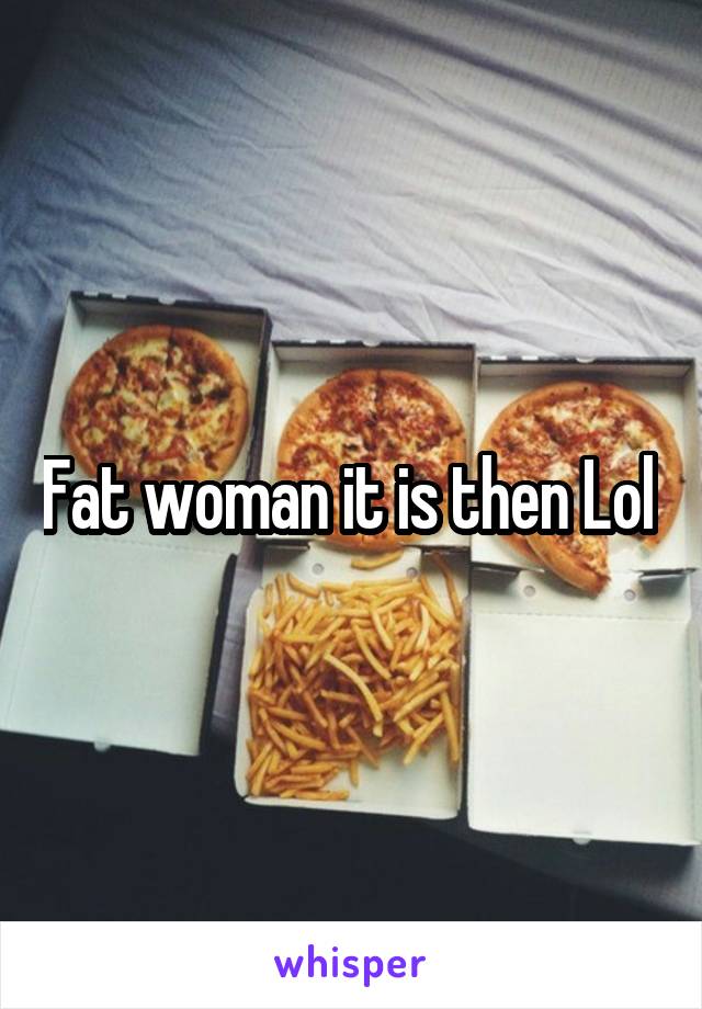 Fat woman it is then Lol 
