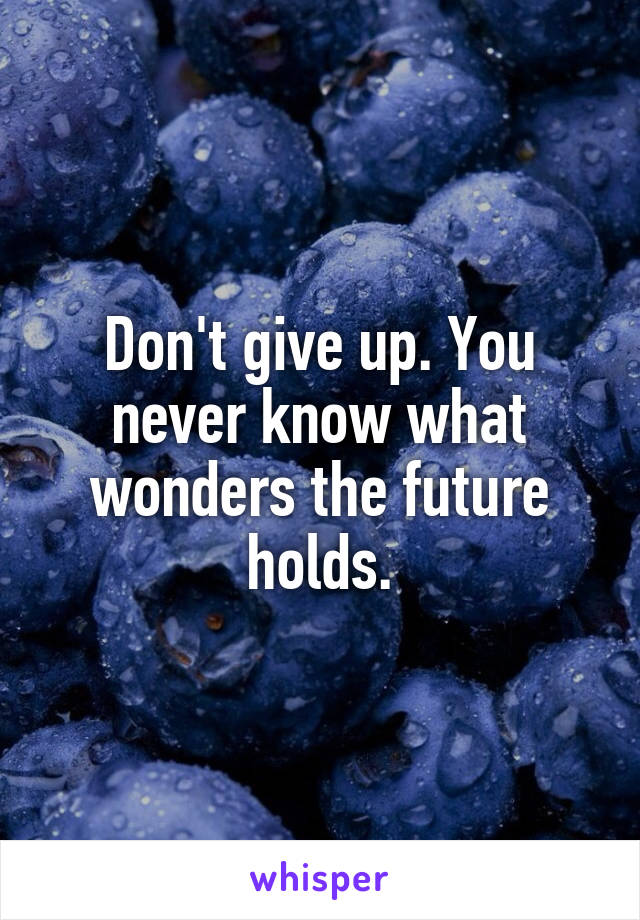 Don't give up. You never know what wonders the future holds.