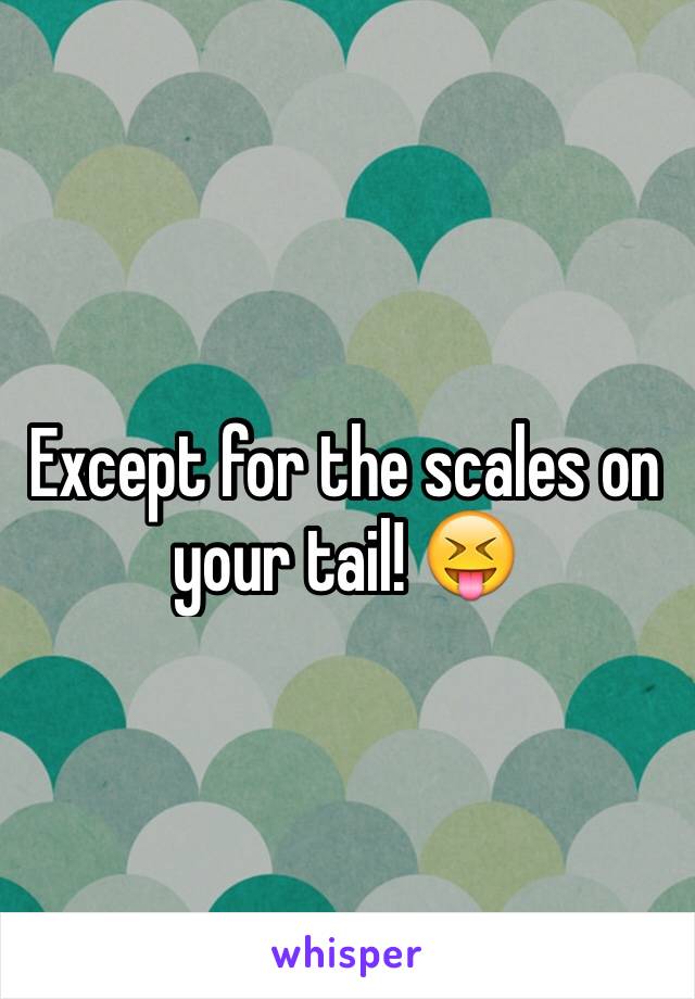 Except for the scales on your tail! 😝