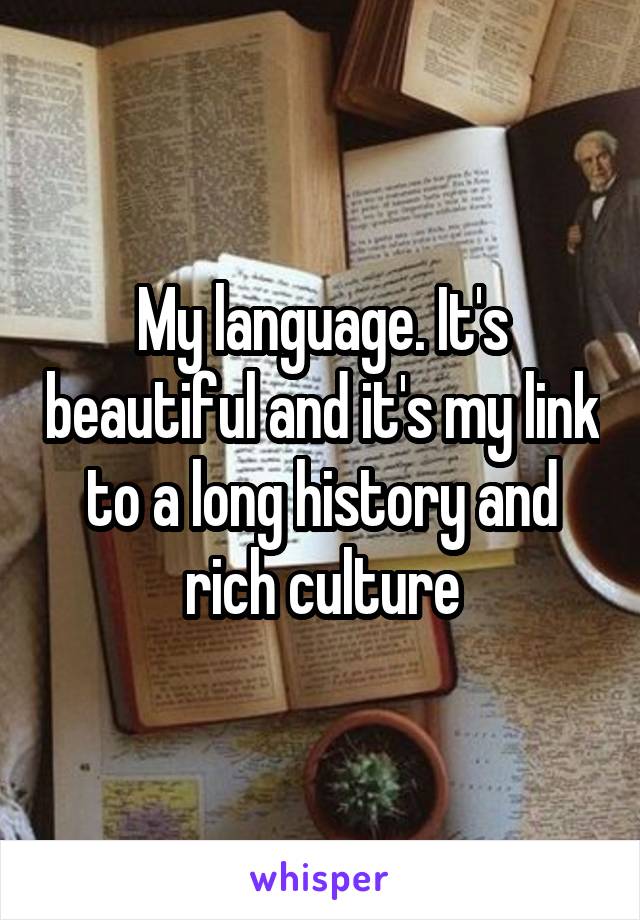 My language. It's beautiful and it's my link to a long history and rich culture