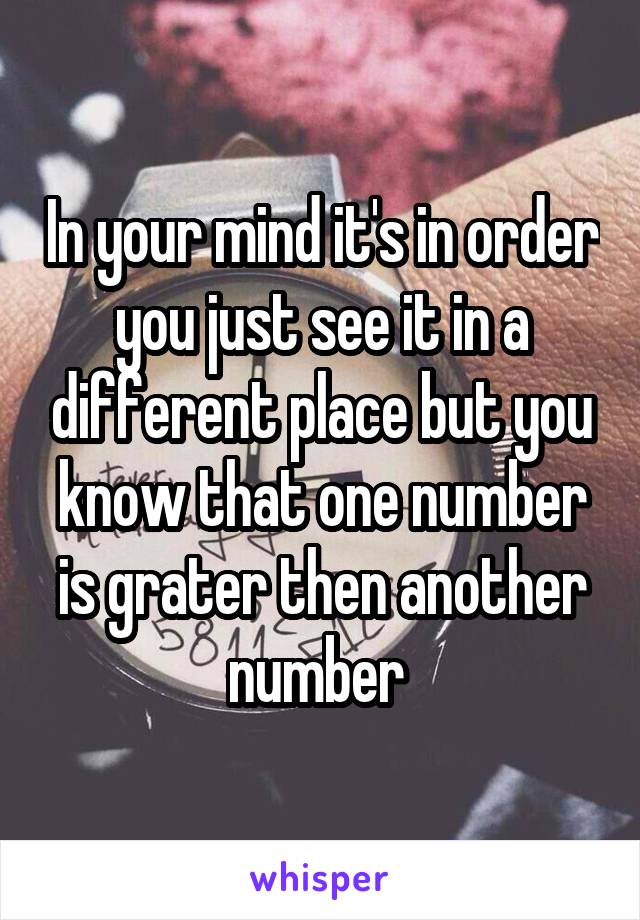 In your mind it's in order you just see it in a different place but you know that one number is grater then another number 