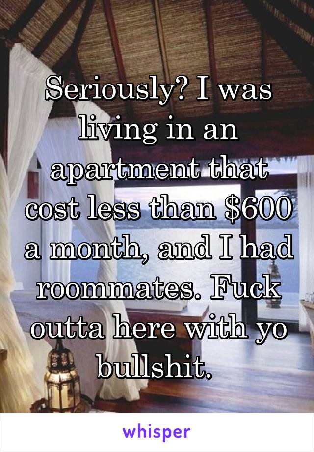 Seriously? I was living in an apartment that cost less than $600 a month, and I had roommates. Fuck outta here with yo bullshit. 