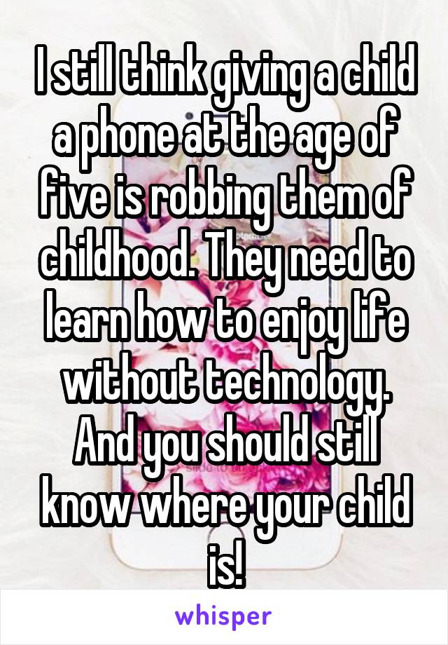 I still think giving a child a phone at the age of five is robbing them of childhood. They need to learn how to enjoy life without technology. And you should still know where your child is!