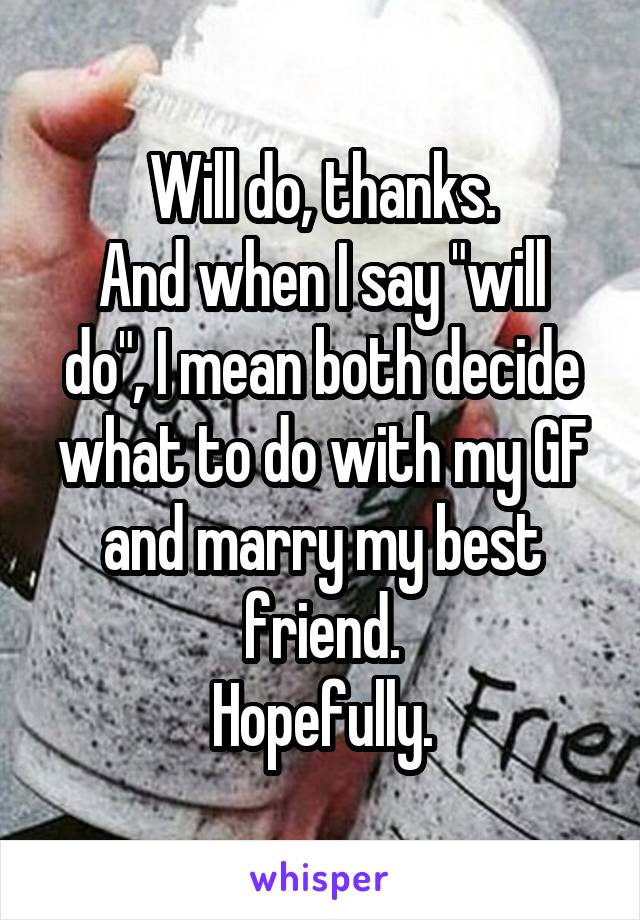 Will do, thanks.
And when I say "will do", I mean both decide what to do with my GF and marry my best friend.
Hopefully.