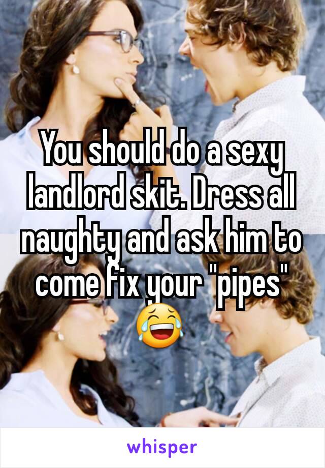 You should do a sexy landlord skit. Dress all naughty and ask him to come fix your "pipes" 😂 