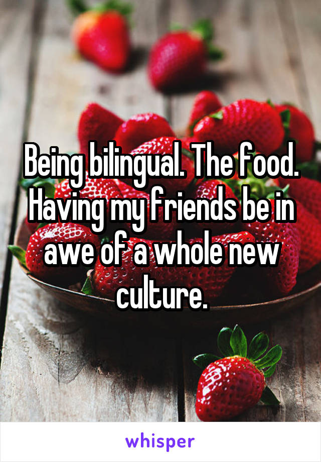 Being bilingual. The food. Having my friends be in awe of a whole new culture.