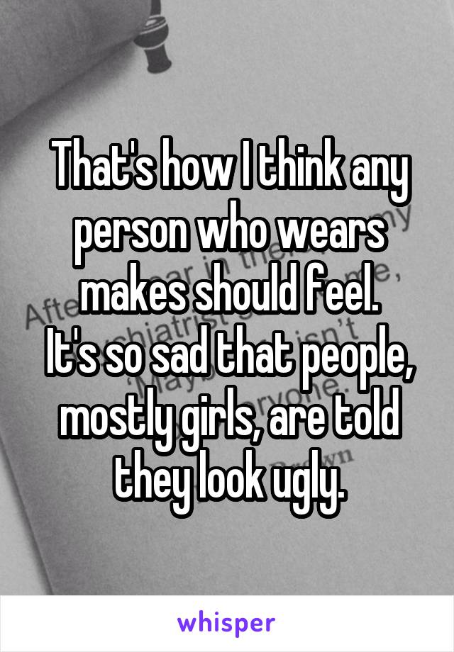 That's how I think any person who wears makes should feel.
It's so sad that people, mostly girls, are told they look ugly.