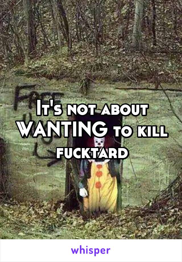It's not about WANTING to kill fucktard