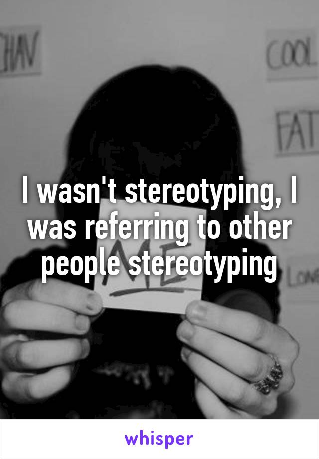 I wasn't stereotyping, I was referring to other people stereotyping