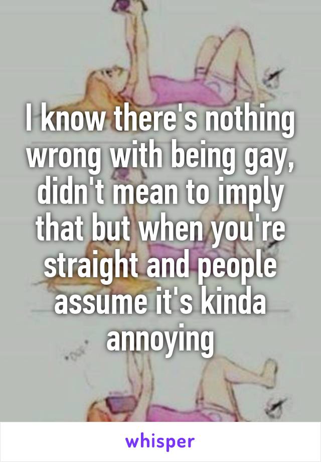 I know there's nothing wrong with being gay, didn't mean to imply that but when you're straight and people assume it's kinda annoying