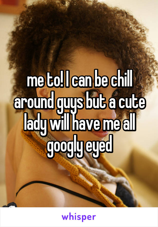 me to! I can be chill around guys but a cute lady will have me all googly eyed