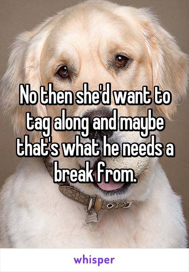 No then she'd want to tag along and maybe that's what he needs a break from.