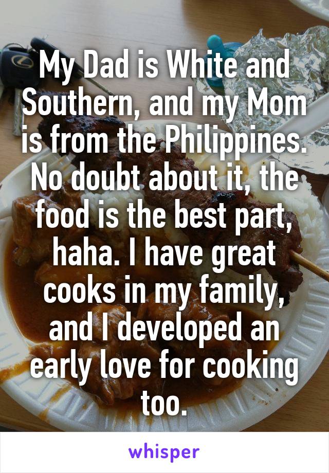 My Dad is White and Southern, and my Mom is from the Philippines. No doubt about it, the food is the best part, haha. I have great cooks in my family, and I developed an early love for cooking too.