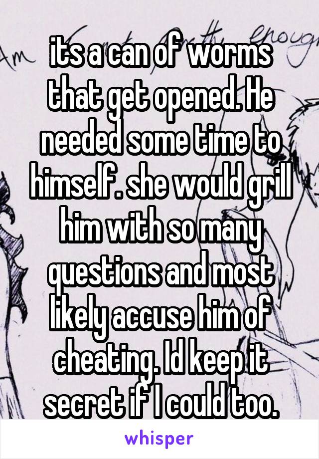 its a can of worms that get opened. He needed some time to himself. she would grill him with so many questions and most likely accuse him of cheating. Id keep it secret if I could too.