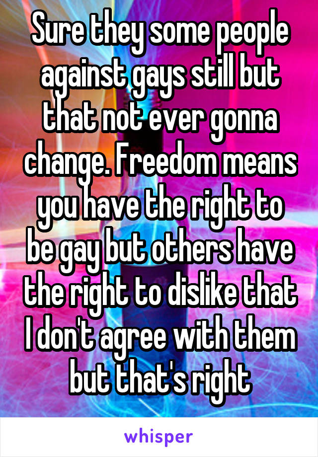 Sure they some people against gays still but that not ever gonna change. Freedom means you have the right to be gay but others have the right to dislike that I don't agree with them but that's right
